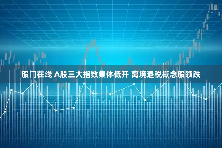股门在线 A股三大指数集体低开 离境退税概念股领跌