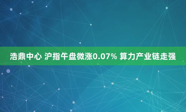 浩鼎中心 沪指午盘微涨0.07% 算力产业链走强