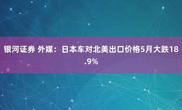 银河证券 外媒：日本车对北美出口价格5月大跌18.9%
