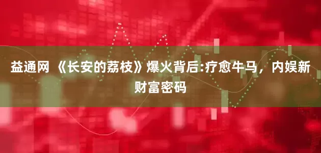 益通网 《长安的荔枝》爆火背后:疗愈牛马，内娱新财富密码