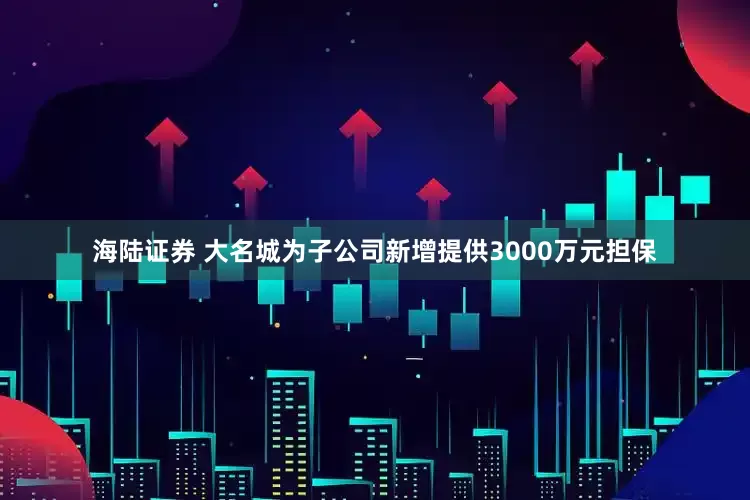 海陆证券 大名城为子公司新增提供3000万元担保