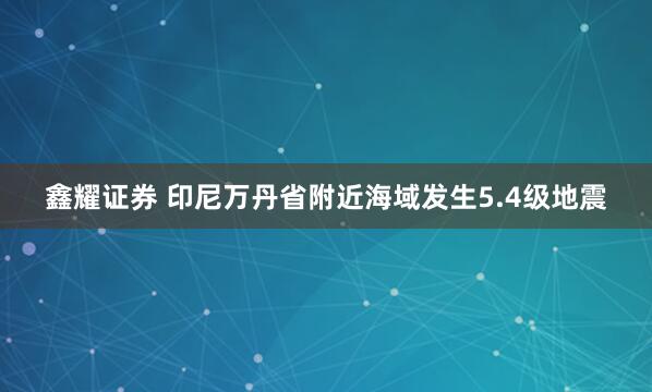 鑫耀证券 印尼万丹省附近海域发生5.4级地震