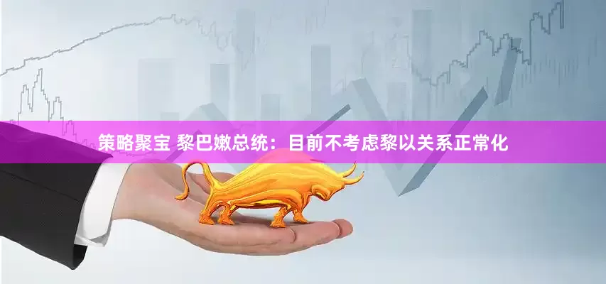 策略聚宝 黎巴嫩总统：目前不考虑黎以关系正常化