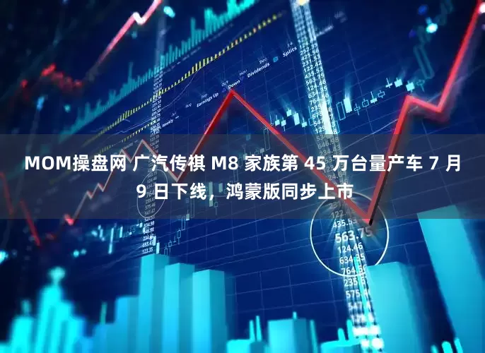 MOM操盘网 广汽传祺 M8 家族第 45 万台量产车 7 月 9 日下线，鸿蒙版同步上市