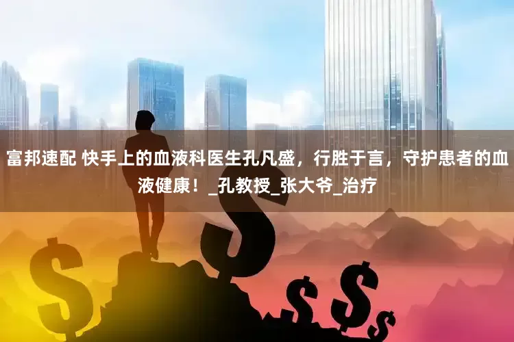 富邦速配 快手上的血液科医生孔凡盛，行胜于言，守护患者的血液健康！_孔教授_张大爷_治疗
