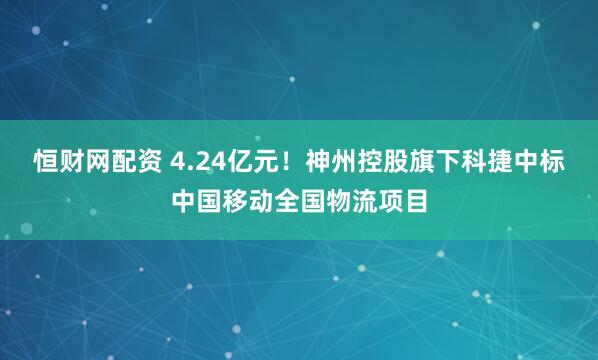 恒财网配资 4.24亿元！神州控股旗下科捷中标中国移动全国物流项目