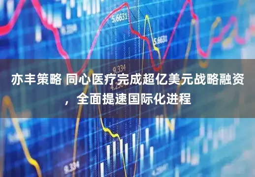 亦丰策略 同心医疗完成超亿美元战略融资，全面提速国际化进程
