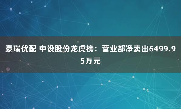 豪瑞优配 中设股份龙虎榜：营业部净卖出6499.95万元