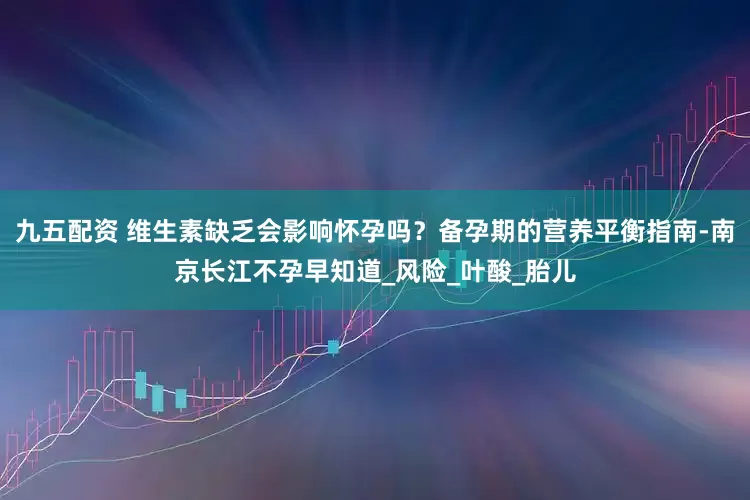 九五配资 维生素缺乏会影响怀孕吗？备孕期的营养平衡指南-南京长江不孕早知道_风险_叶酸_胎儿