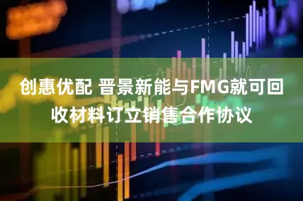 创惠优配 晋景新能与FMG就可回收材料订立销售合作协议