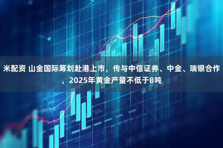 米配资 山金国际筹划赴港上市，传与中信证券、中金、瑞银合作，2025年黄金产量不低于8吨