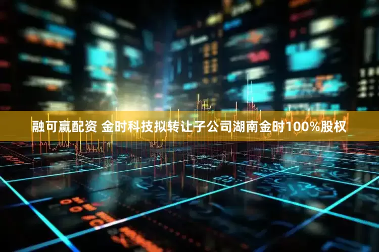 融可赢配资 金时科技拟转让子公司湖南金时100%股权