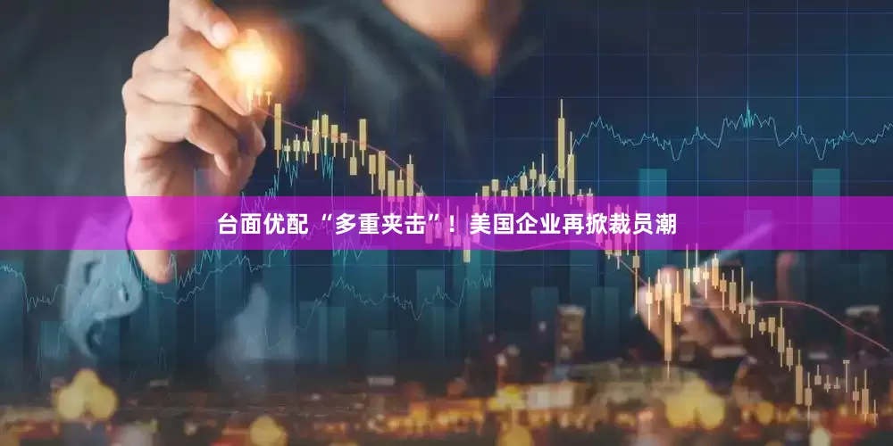 台面优配 “多重夹击”！美国企业再掀裁员潮
