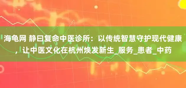 海龟网 静曰复命中医诊所：以传统智慧守护现代健康，让中医文化在杭州焕发新生_服务_患者_中药