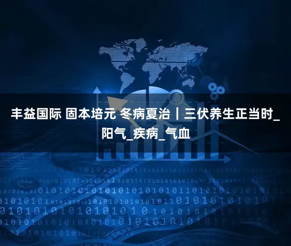 丰益国际 固本培元 冬病夏治｜三伏养生正当时_阳气_疾病_气血