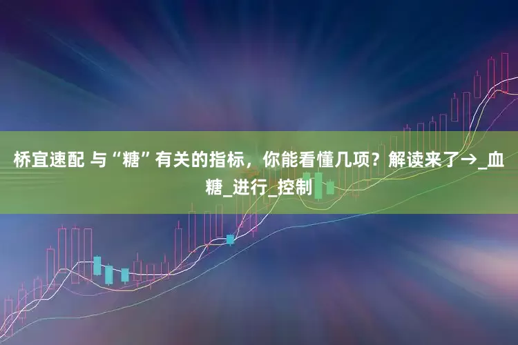 桥宜速配 与“糖”有关的指标，你能看懂几项？解读来了→_血糖_进行_控制