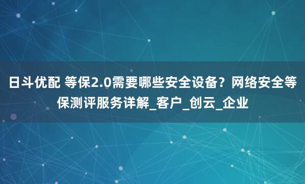 日斗优配 等保2.0需要哪些安全设备？网络安全等保测评服务详解_客户_创云_企业