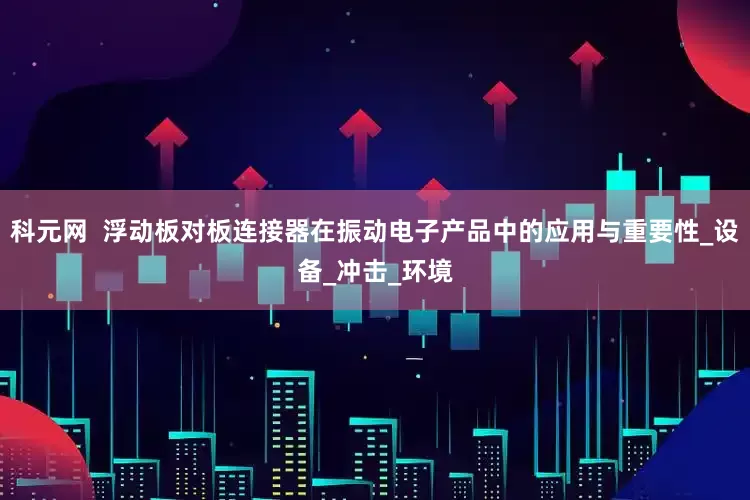 科元网  浮动板对板连接器在振动电子产品中的应用与重要性_设备_冲击_环境