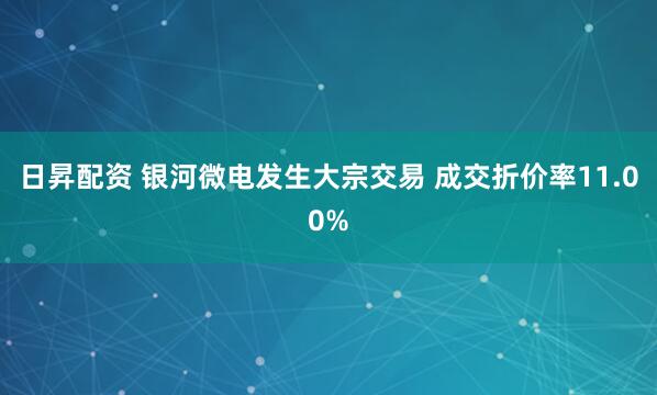 日昇配资 银河微电发生大宗交易 成交折价率11.00%