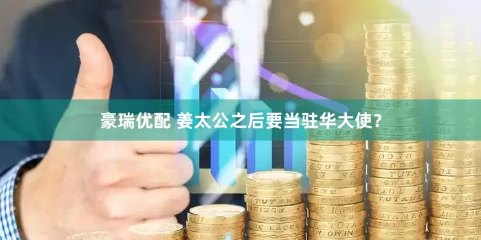 豪瑞优配 姜太公之后要当驻华大使？