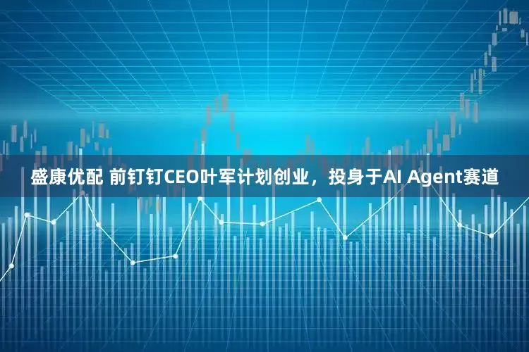 盛康优配 前钉钉CEO叶军计划创业，投身于AI Agent赛道