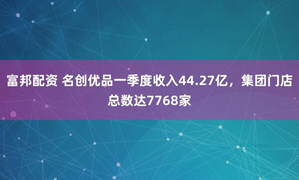 富邦配资 名创优品一季度收入44.27亿，集团门店总数达7768家