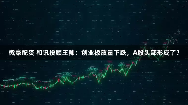 微豪配资 和讯投顾王帅：创业板放量下跌，A股头部形成了？