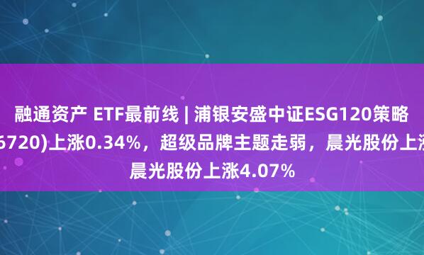 融通资产 ETF最前线 | 浦银安盛中证ESG120策略ETF(516720)上涨0.34%，超级品牌主题走弱，晨光股份上涨4.07%