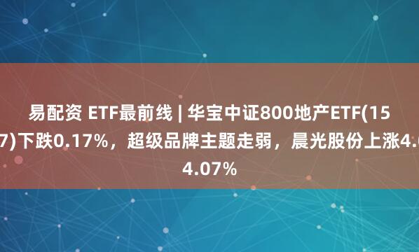 易配资 ETF最前线 | 华宝中证800地产ETF(159707)下跌0.17%，超级品牌主题走弱，晨光股份上涨4.07%