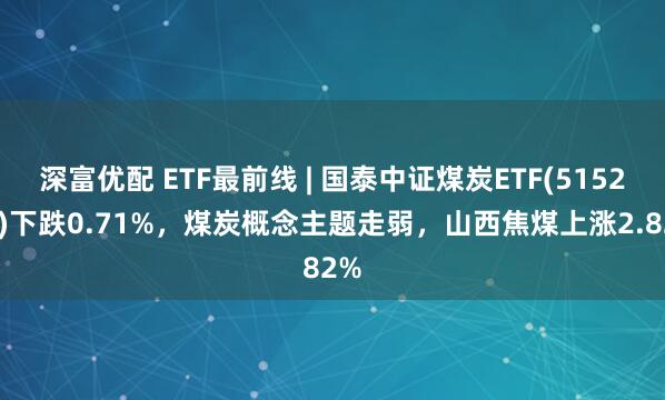 深富优配 ETF最前线 | 国泰中证煤炭ETF(515220)下跌0.71%，煤炭概念主题走弱，山西焦煤上涨2.82%