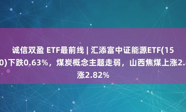 诚信双盈 ETF最前线 | 汇添富中证能源ETF(159930)下跌0.63%，煤炭概念主题走弱，山西焦煤上涨2.82%