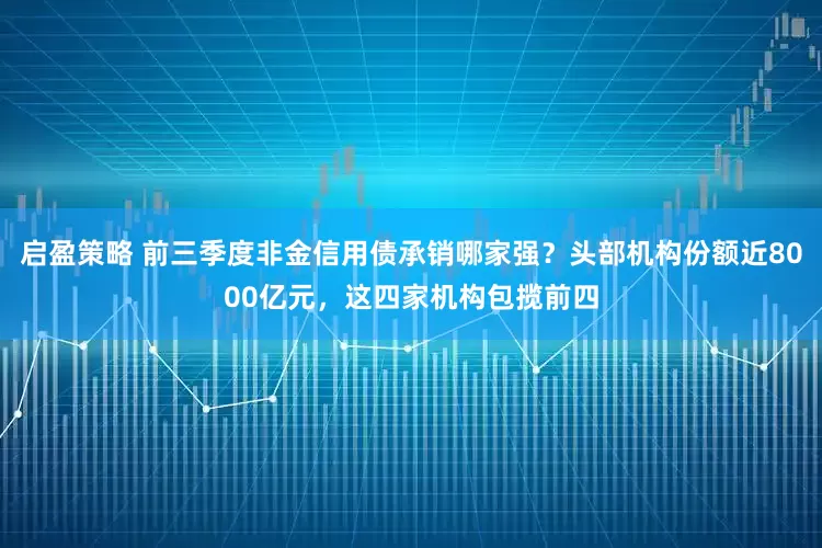 启盈策略 前三季度非金信用债承销哪家强？头部机构份额近8000亿元，这四家机构包揽前四