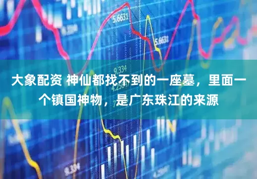 大象配资 神仙都找不到的一座墓，里面一个镇国神物，是广东珠江的来源