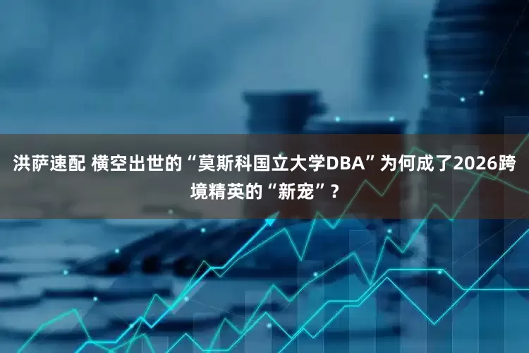 洪萨速配 横空出世的“莫斯科国立大学DBA”为何成了2026跨境精英的“新宠”？