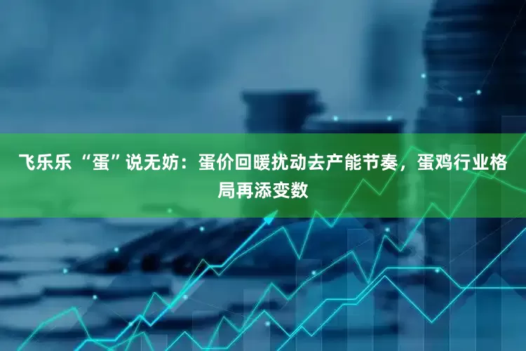 飞乐乐 “蛋”说无妨：蛋价回暖扰动去产能节奏，蛋鸡行业格局再添变数
