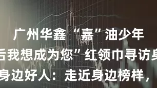 广州华鑫 “嘉”油少年  “长大后我想成为您”红领巾寻访身边好人：走近身边榜样，启迪向善童心