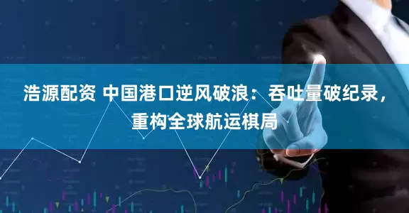 浩源配资 中国港口逆风破浪：吞吐量破纪录，重构全球航运棋局