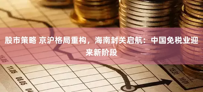 股市策略 京沪格局重构，海南封关启航：中国免税业迎来新阶段