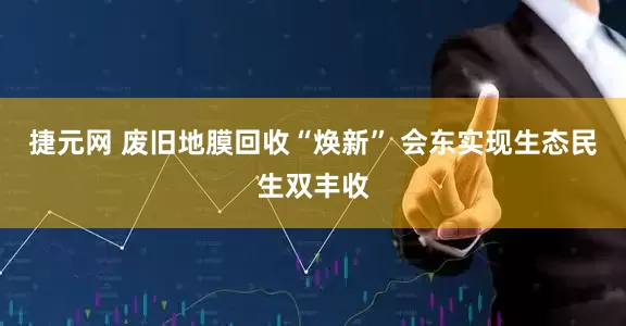 捷元网 废旧地膜回收“焕新” 会东实现生态民生双丰收