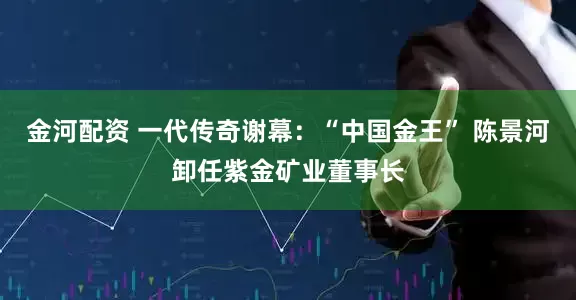 金河配资 一代传奇谢幕：“中国金王” 陈景河卸任紫金矿业董事长