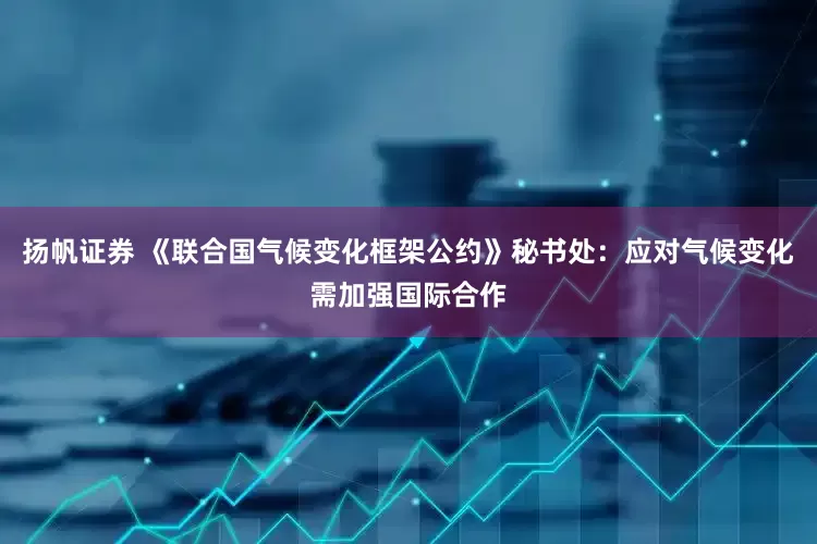 扬帆证券 《联合国气候变化框架公约》秘书处：应对气候变化需加强国际合作