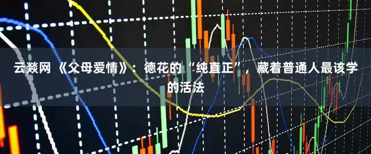 云燚网 《父母爱情》：德花的 “纯直正”，藏着普通人最该学的活法