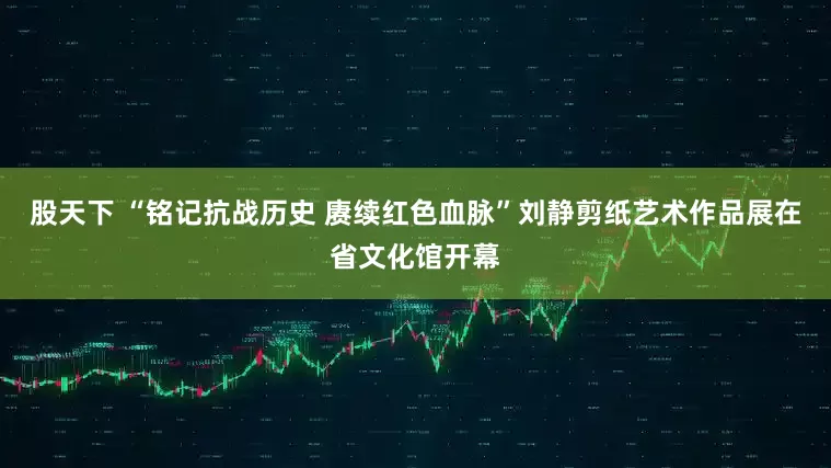 股天下 “铭记抗战历史 赓续红色血脉”刘静剪纸艺术作品展在省文化馆开幕