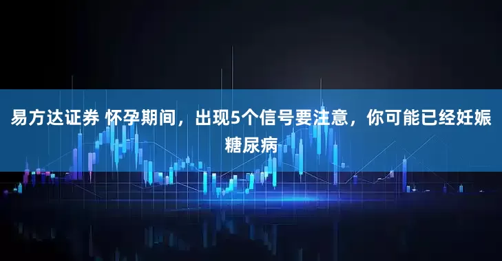 易方达证券 怀孕期间，出现5个信号要注意，你可能已经妊娠糖尿病