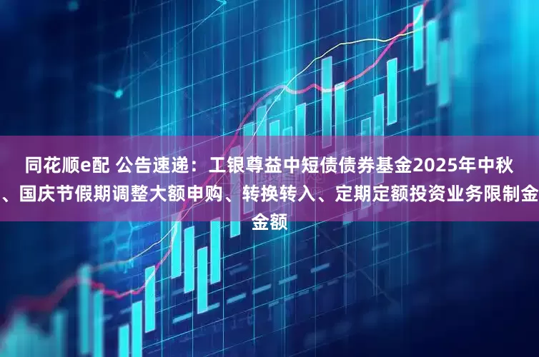 同花顺e配 公告速递：工银尊益中短债债券基金2025年中秋节、国庆节假期调整大额申购、转换转入、定期定额投资业务限制金额