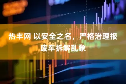 热丰网 以安全之名，严格治理报废车拆解乱象